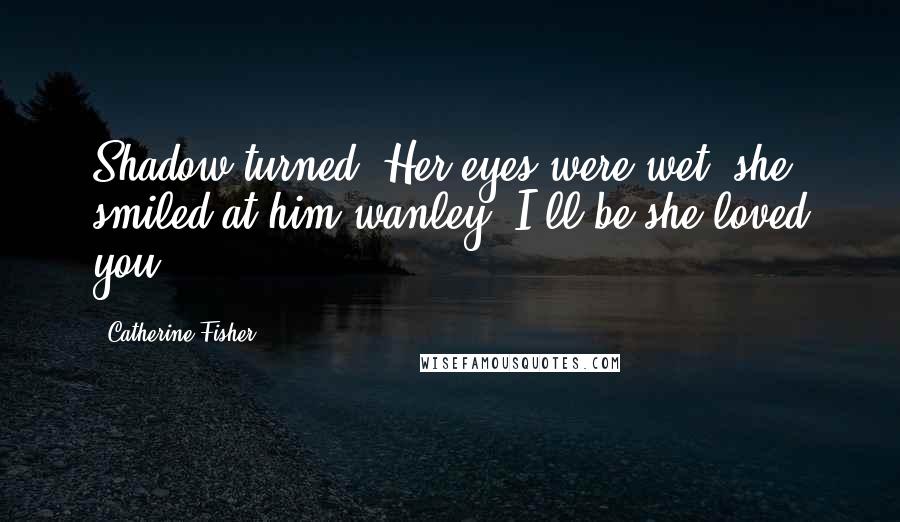 Catherine Fisher Quotes: Shadow turned. Her eyes were wet; she smiled at him wanley. I'll be she loved you.