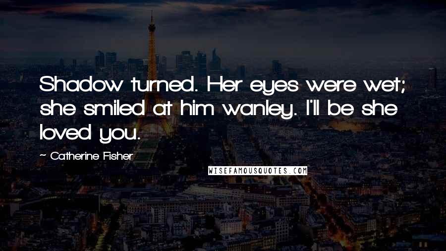 Catherine Fisher Quotes: Shadow turned. Her eyes were wet; she smiled at him wanley. I'll be she loved you.