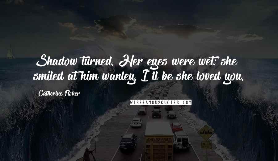 Catherine Fisher Quotes: Shadow turned. Her eyes were wet; she smiled at him wanley. I'll be she loved you.