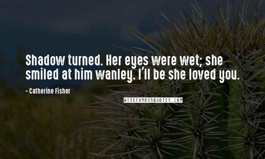 Catherine Fisher Quotes: Shadow turned. Her eyes were wet; she smiled at him wanley. I'll be she loved you.