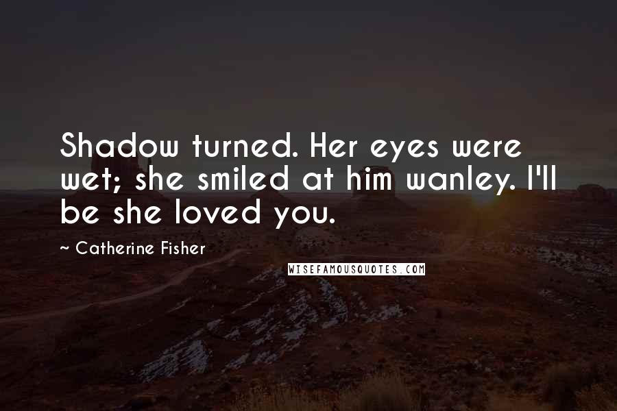 Catherine Fisher Quotes: Shadow turned. Her eyes were wet; she smiled at him wanley. I'll be she loved you.
