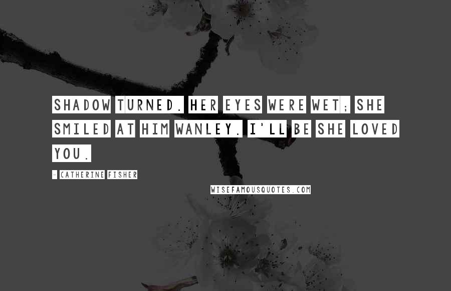 Catherine Fisher Quotes: Shadow turned. Her eyes were wet; she smiled at him wanley. I'll be she loved you.