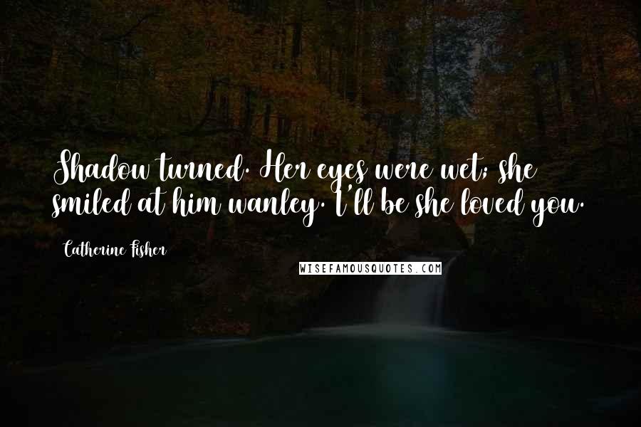 Catherine Fisher Quotes: Shadow turned. Her eyes were wet; she smiled at him wanley. I'll be she loved you.