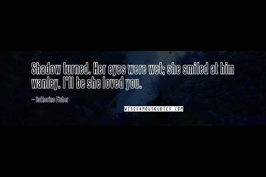 Catherine Fisher Quotes: Shadow turned. Her eyes were wet; she smiled at him wanley. I'll be she loved you.