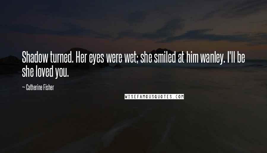 Catherine Fisher Quotes: Shadow turned. Her eyes were wet; she smiled at him wanley. I'll be she loved you.