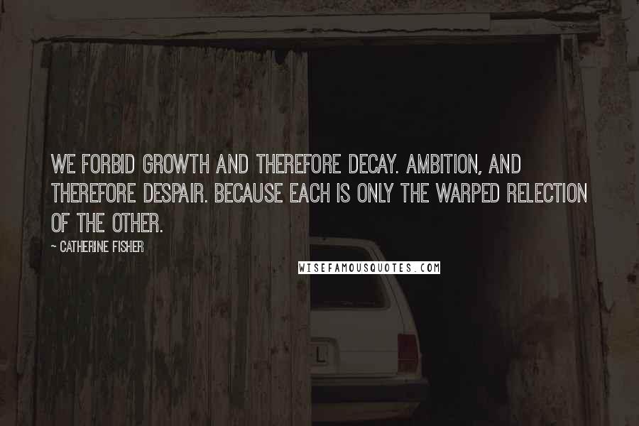 Catherine Fisher Quotes: We forbid growth and therefore decay. Ambition, and therefore despair. Because each is only the warped relection of the other.