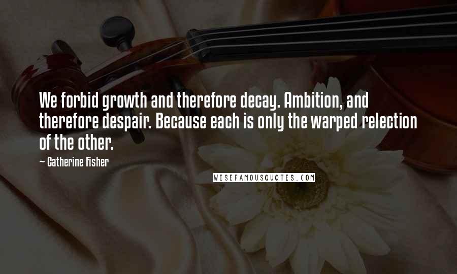 Catherine Fisher Quotes: We forbid growth and therefore decay. Ambition, and therefore despair. Because each is only the warped relection of the other.