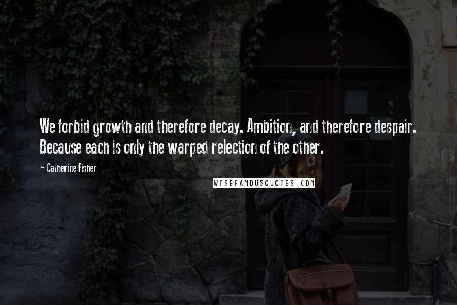 Catherine Fisher Quotes: We forbid growth and therefore decay. Ambition, and therefore despair. Because each is only the warped relection of the other.