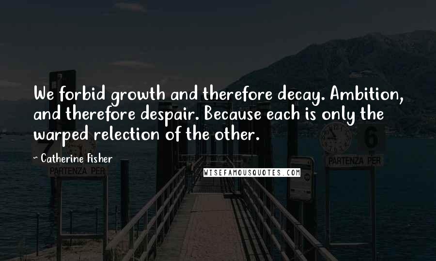 Catherine Fisher Quotes: We forbid growth and therefore decay. Ambition, and therefore despair. Because each is only the warped relection of the other.