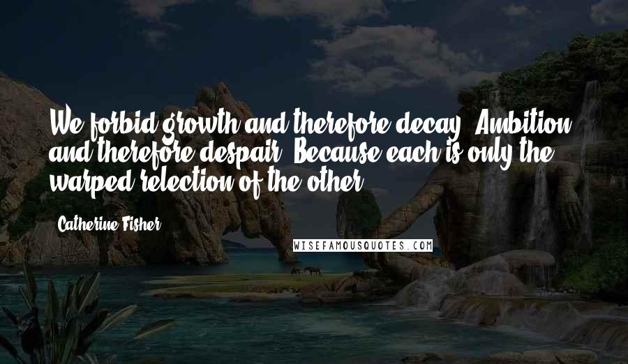 Catherine Fisher Quotes: We forbid growth and therefore decay. Ambition, and therefore despair. Because each is only the warped relection of the other.