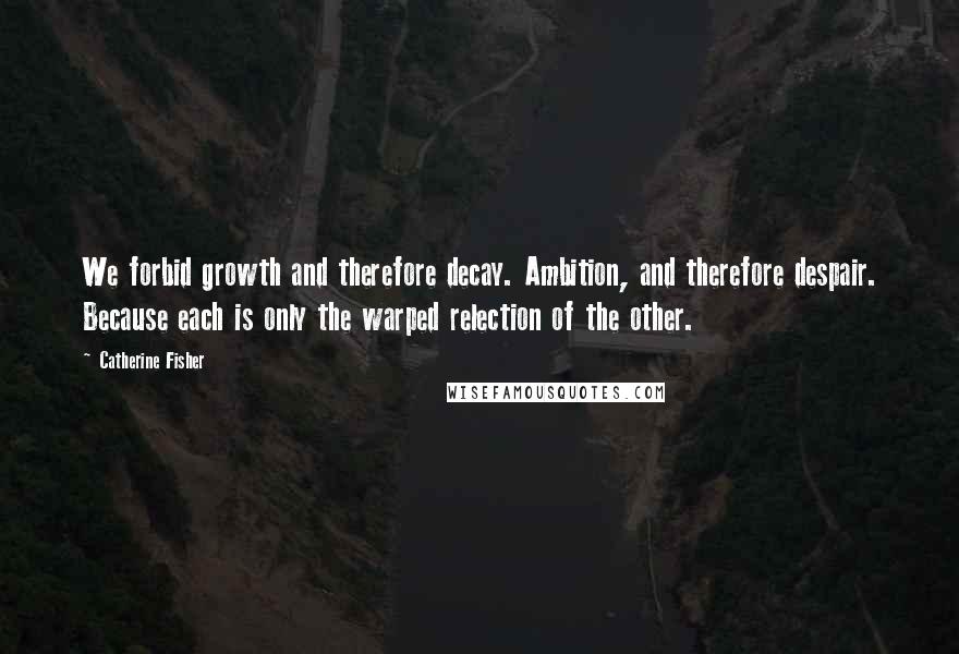 Catherine Fisher Quotes: We forbid growth and therefore decay. Ambition, and therefore despair. Because each is only the warped relection of the other.