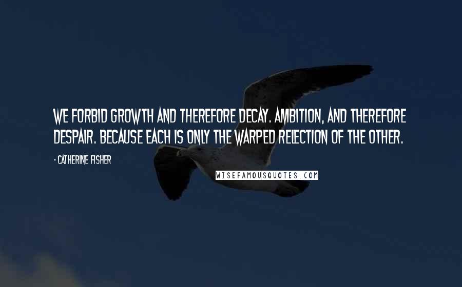 Catherine Fisher Quotes: We forbid growth and therefore decay. Ambition, and therefore despair. Because each is only the warped relection of the other.