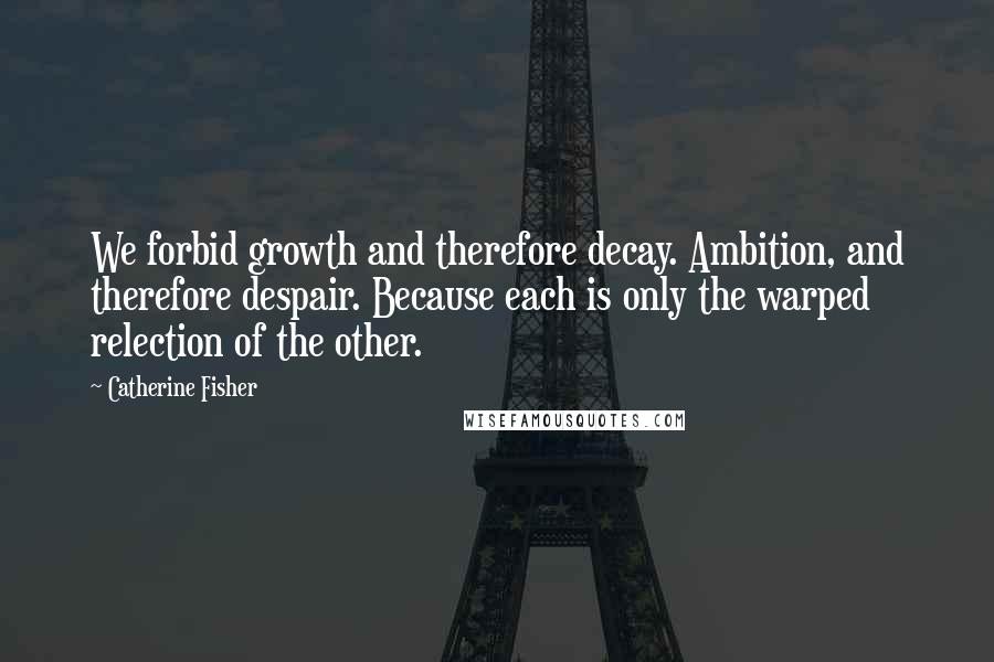 Catherine Fisher Quotes: We forbid growth and therefore decay. Ambition, and therefore despair. Because each is only the warped relection of the other.