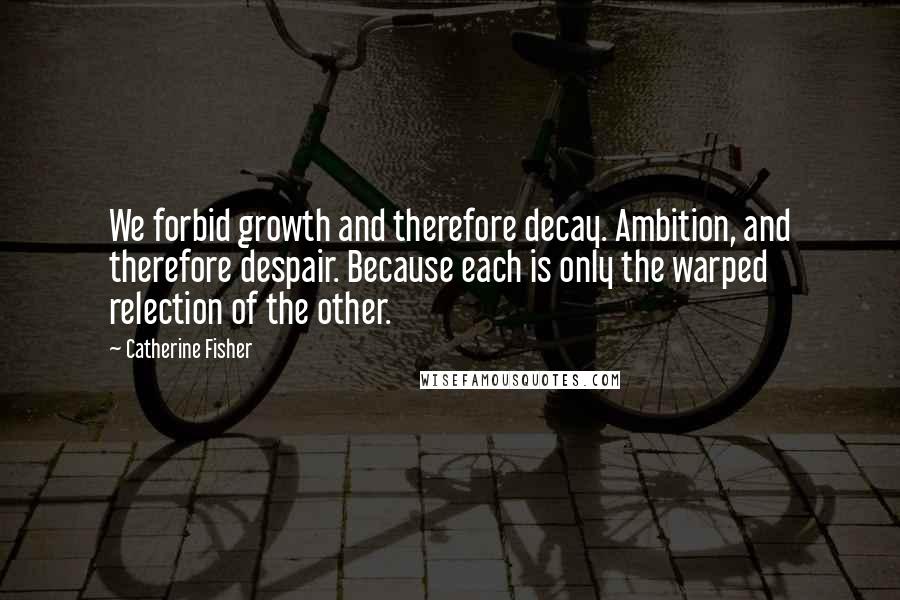 Catherine Fisher Quotes: We forbid growth and therefore decay. Ambition, and therefore despair. Because each is only the warped relection of the other.