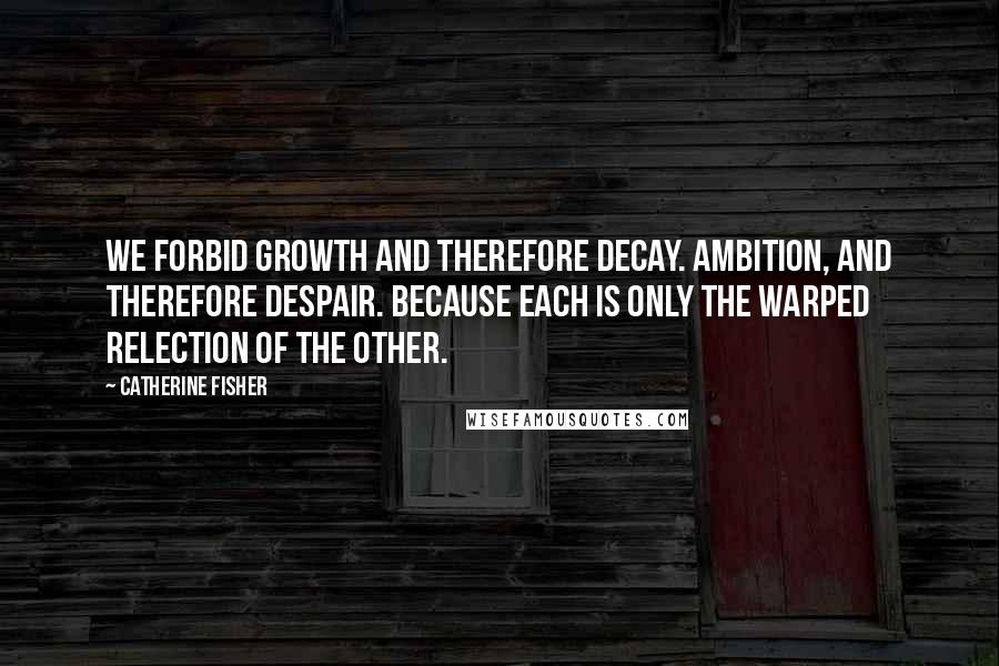 Catherine Fisher Quotes: We forbid growth and therefore decay. Ambition, and therefore despair. Because each is only the warped relection of the other.