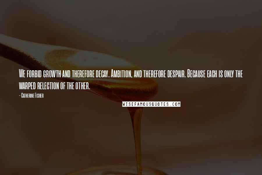 Catherine Fisher Quotes: We forbid growth and therefore decay. Ambition, and therefore despair. Because each is only the warped relection of the other.