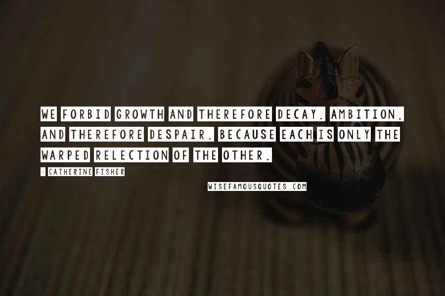 Catherine Fisher Quotes: We forbid growth and therefore decay. Ambition, and therefore despair. Because each is only the warped relection of the other.