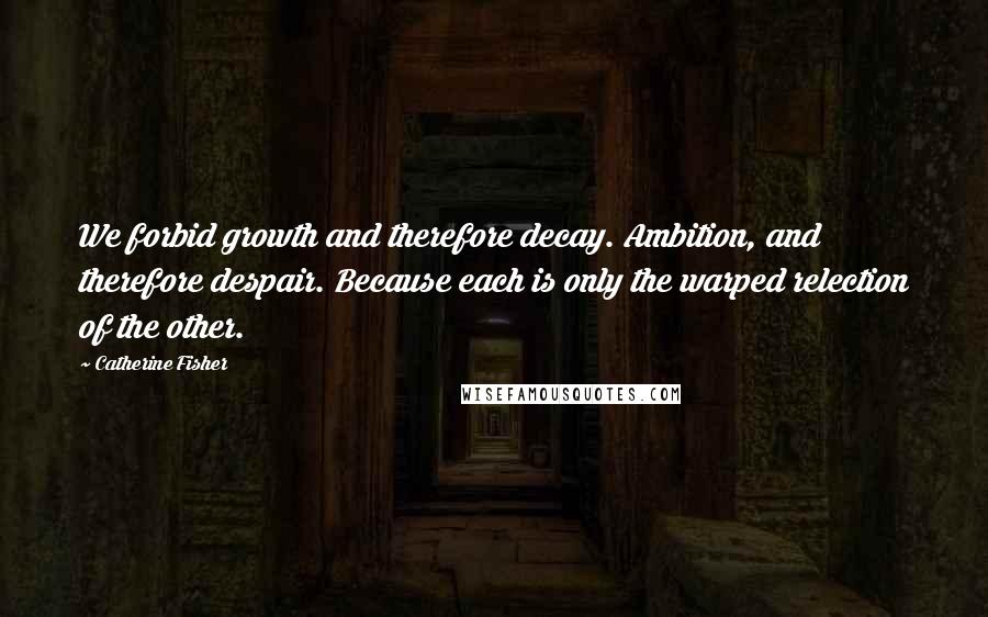 Catherine Fisher Quotes: We forbid growth and therefore decay. Ambition, and therefore despair. Because each is only the warped relection of the other.