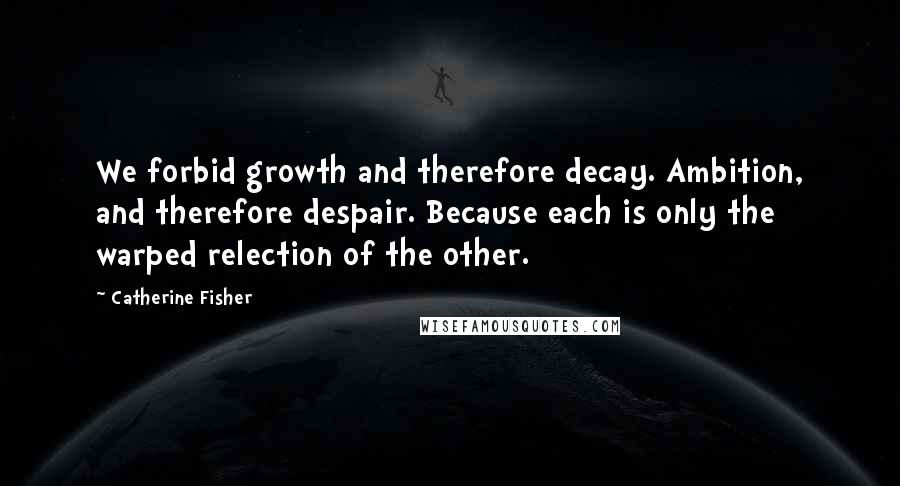 Catherine Fisher Quotes: We forbid growth and therefore decay. Ambition, and therefore despair. Because each is only the warped relection of the other.