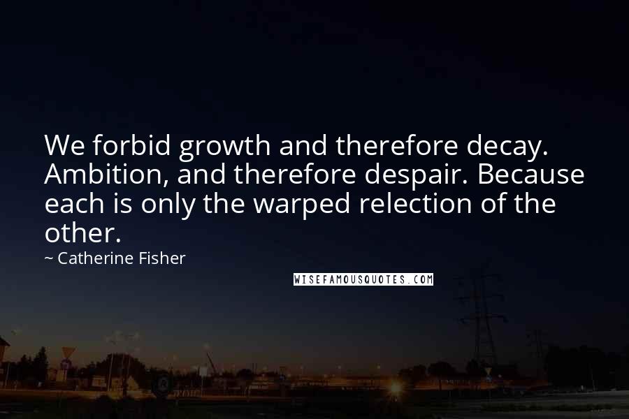 Catherine Fisher Quotes: We forbid growth and therefore decay. Ambition, and therefore despair. Because each is only the warped relection of the other.