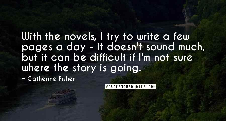 Catherine Fisher Quotes: With the novels, I try to write a few pages a day - it doesn't sound much, but it can be difficult if I'm not sure where the story is going.