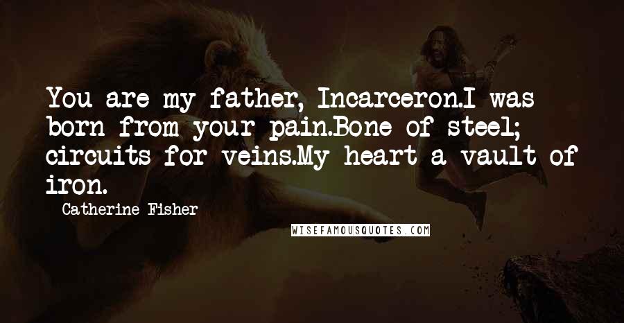 Catherine Fisher Quotes: You are my father, Incarceron.I was born from your pain.Bone of steel; circuits for veins.My heart a vault of iron.