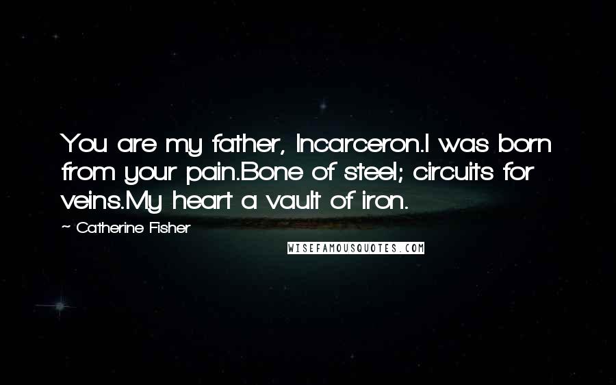 Catherine Fisher Quotes: You are my father, Incarceron.I was born from your pain.Bone of steel; circuits for veins.My heart a vault of iron.