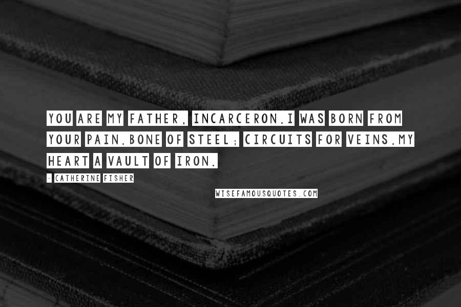 Catherine Fisher Quotes: You are my father, Incarceron.I was born from your pain.Bone of steel; circuits for veins.My heart a vault of iron.