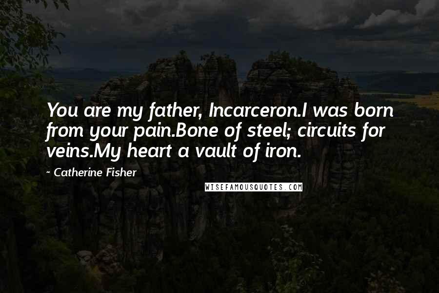 Catherine Fisher Quotes: You are my father, Incarceron.I was born from your pain.Bone of steel; circuits for veins.My heart a vault of iron.