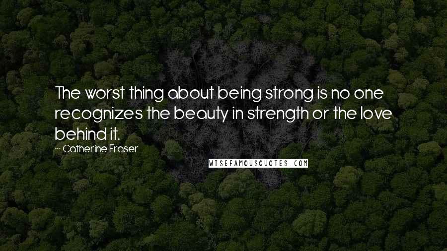 Catherine Fraser Quotes: The worst thing about being strong is no one recognizes the beauty in strength or the love behind it.