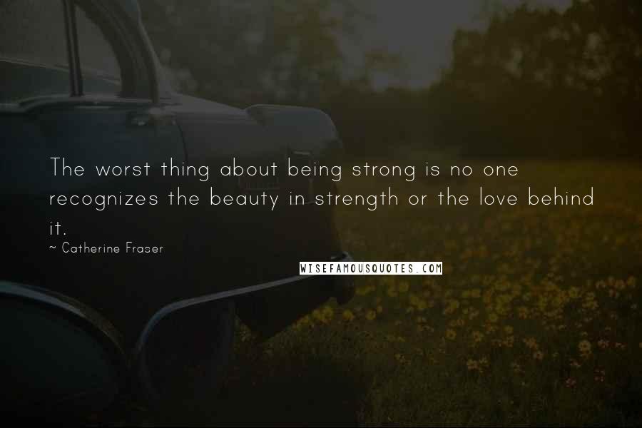 Catherine Fraser Quotes: The worst thing about being strong is no one recognizes the beauty in strength or the love behind it.