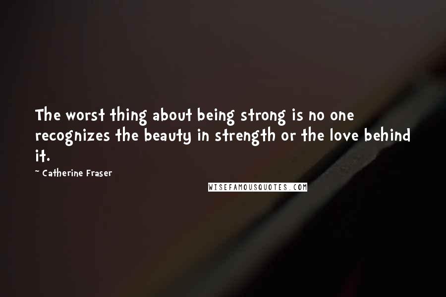 Catherine Fraser Quotes: The worst thing about being strong is no one recognizes the beauty in strength or the love behind it.