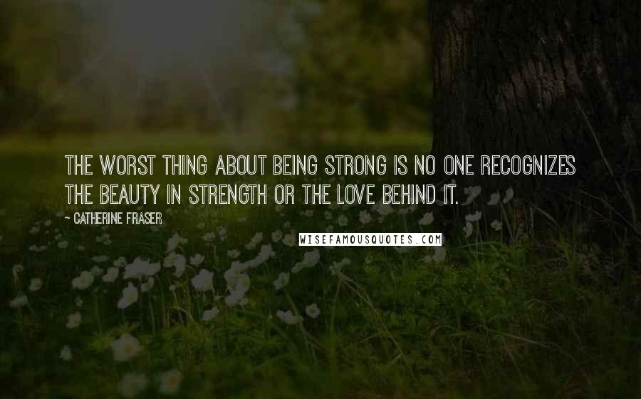 Catherine Fraser Quotes: The worst thing about being strong is no one recognizes the beauty in strength or the love behind it.