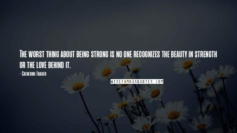 Catherine Fraser Quotes: The worst thing about being strong is no one recognizes the beauty in strength or the love behind it.