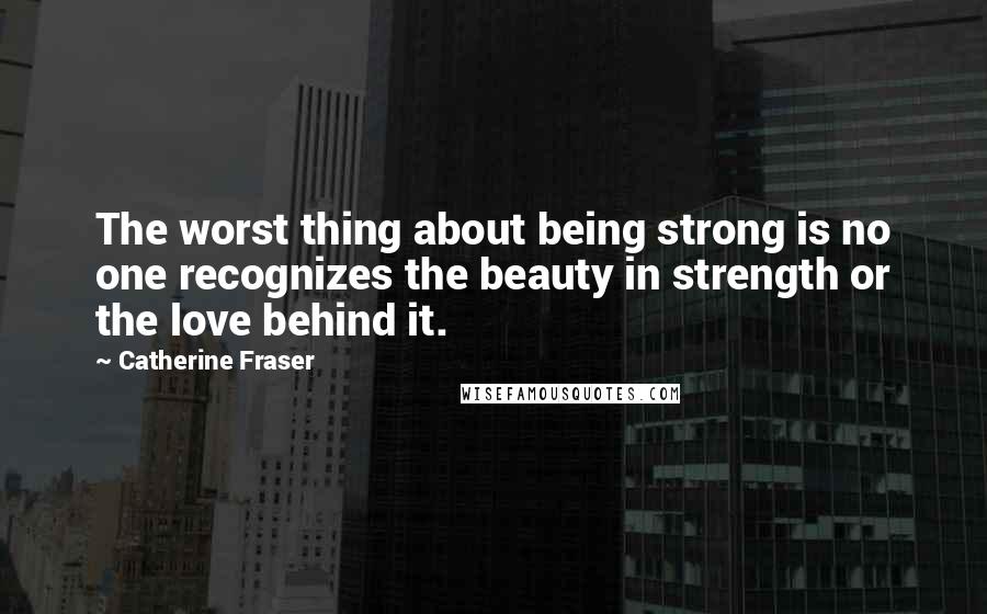 Catherine Fraser Quotes: The worst thing about being strong is no one recognizes the beauty in strength or the love behind it.