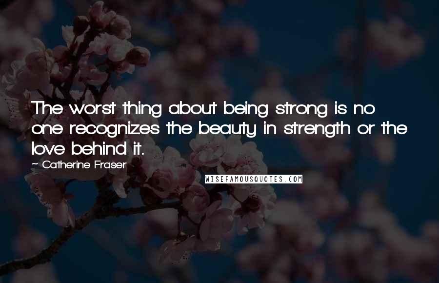 Catherine Fraser Quotes: The worst thing about being strong is no one recognizes the beauty in strength or the love behind it.
