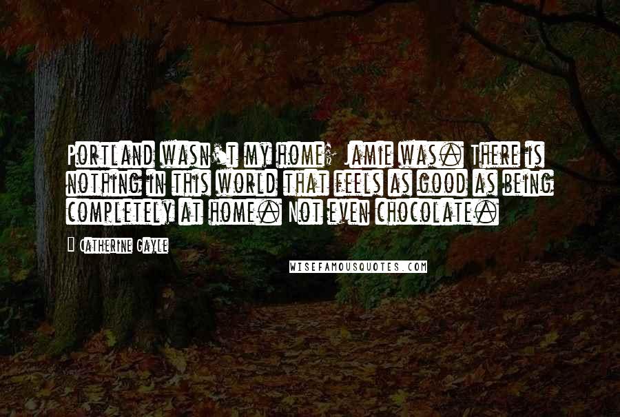 Catherine Gayle Quotes: Portland wasn't my home; Jamie was. There is nothing in this world that feels as good as being completely at home. Not even chocolate.