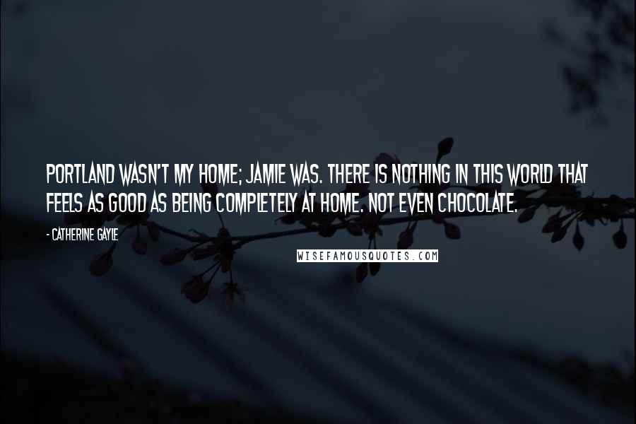 Catherine Gayle Quotes: Portland wasn't my home; Jamie was. There is nothing in this world that feels as good as being completely at home. Not even chocolate.