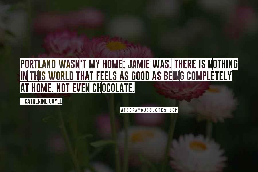 Catherine Gayle Quotes: Portland wasn't my home; Jamie was. There is nothing in this world that feels as good as being completely at home. Not even chocolate.