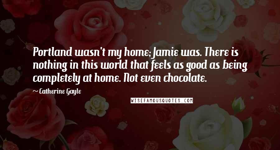 Catherine Gayle Quotes: Portland wasn't my home; Jamie was. There is nothing in this world that feels as good as being completely at home. Not even chocolate.