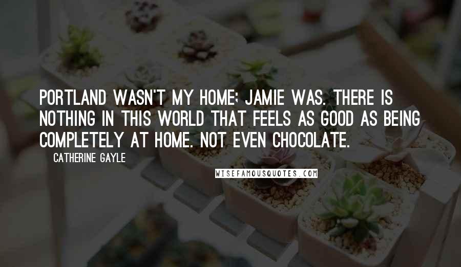 Catherine Gayle Quotes: Portland wasn't my home; Jamie was. There is nothing in this world that feels as good as being completely at home. Not even chocolate.