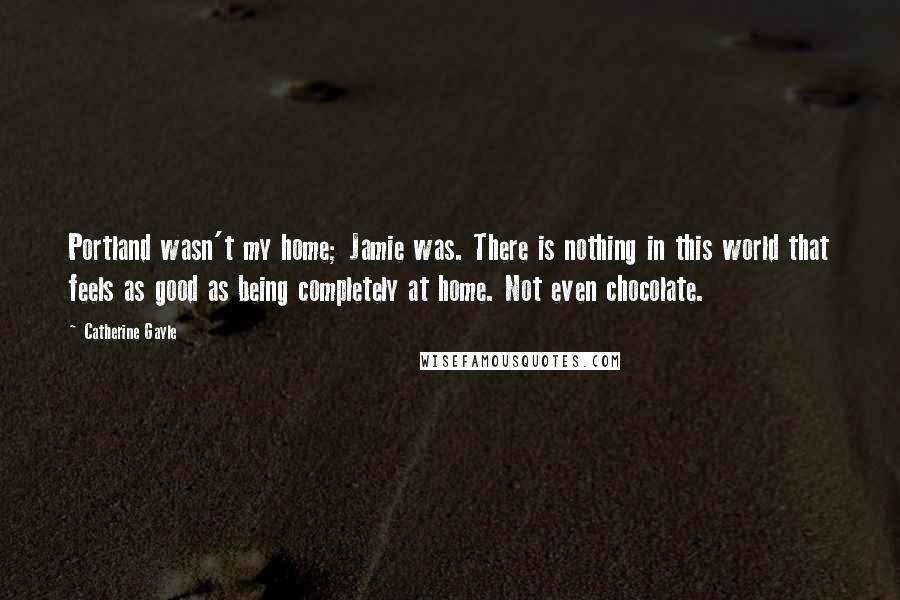 Catherine Gayle Quotes: Portland wasn't my home; Jamie was. There is nothing in this world that feels as good as being completely at home. Not even chocolate.