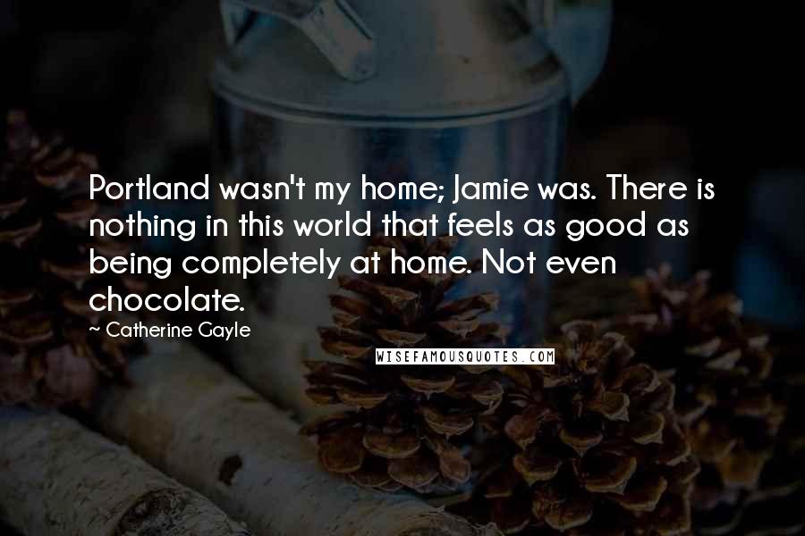 Catherine Gayle Quotes: Portland wasn't my home; Jamie was. There is nothing in this world that feels as good as being completely at home. Not even chocolate.