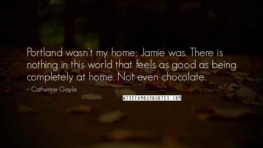 Catherine Gayle Quotes: Portland wasn't my home; Jamie was. There is nothing in this world that feels as good as being completely at home. Not even chocolate.