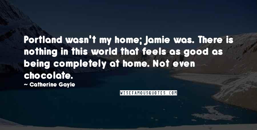 Catherine Gayle Quotes: Portland wasn't my home; Jamie was. There is nothing in this world that feels as good as being completely at home. Not even chocolate.