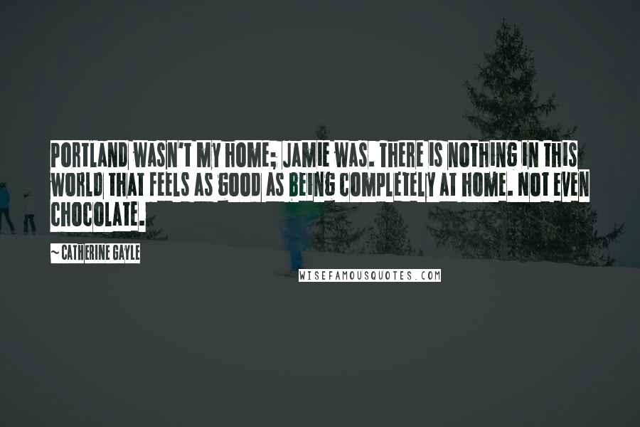 Catherine Gayle Quotes: Portland wasn't my home; Jamie was. There is nothing in this world that feels as good as being completely at home. Not even chocolate.