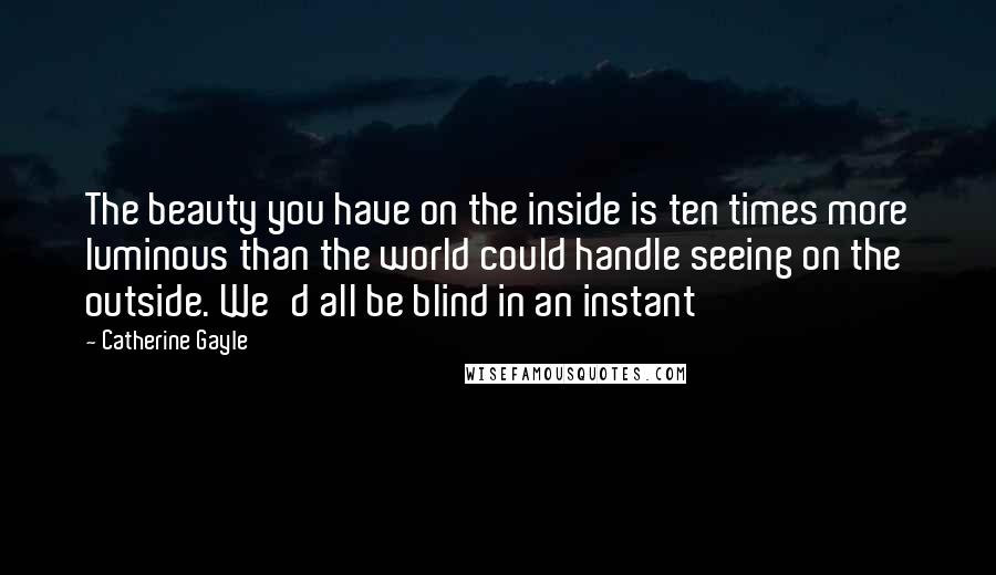 Catherine Gayle Quotes: The beauty you have on the inside is ten times more luminous than the world could handle seeing on the outside. We'd all be blind in an instant