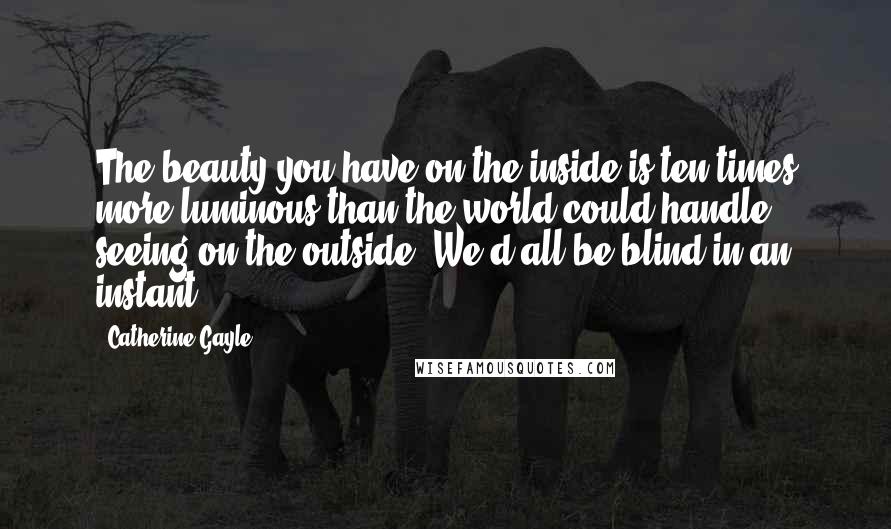 Catherine Gayle Quotes: The beauty you have on the inside is ten times more luminous than the world could handle seeing on the outside. We'd all be blind in an instant