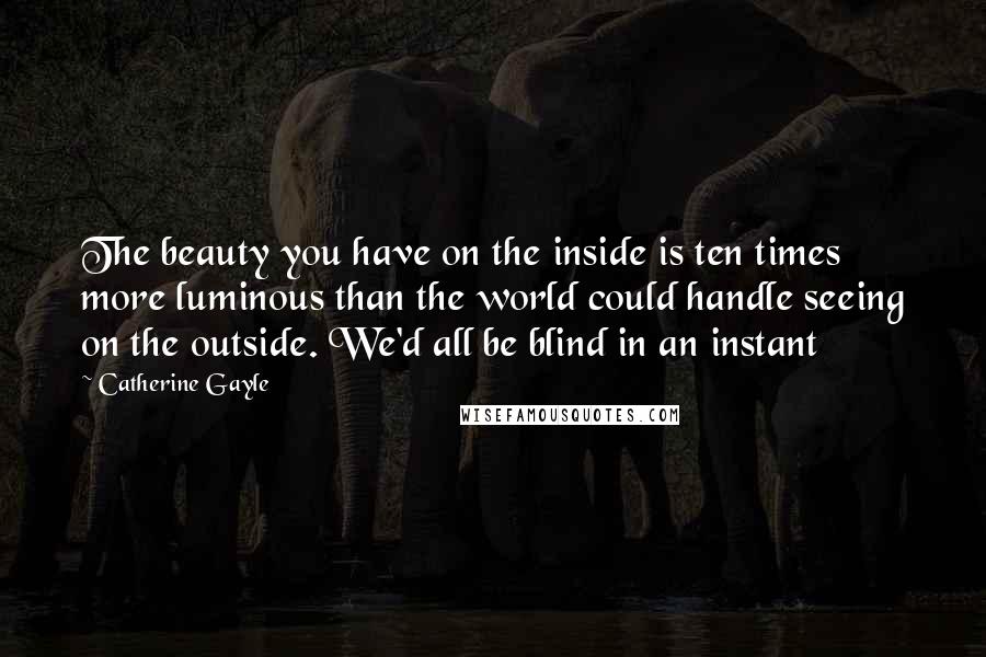 Catherine Gayle Quotes: The beauty you have on the inside is ten times more luminous than the world could handle seeing on the outside. We'd all be blind in an instant