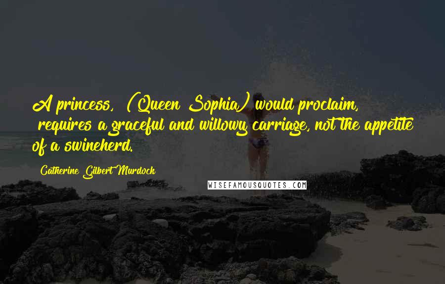 Catherine Gilbert Murdock Quotes: A princess," (Queen Sophia) would proclaim, "requires a graceful and willowy carriage, not the appetite of a swineherd.